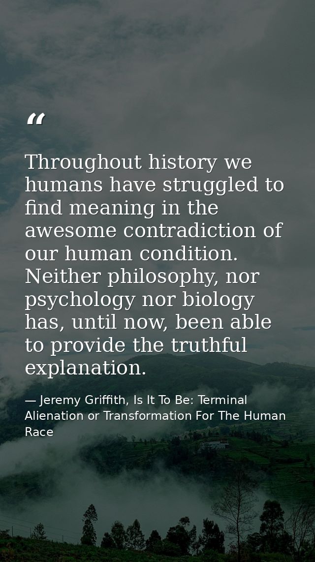 Throughout history we humans have struggled to find meaning in the awesome contradiction of our human condition. Neither — Jeremy Griffith, Is It To Be: Terminal Alienation or Transformation For The Human Race