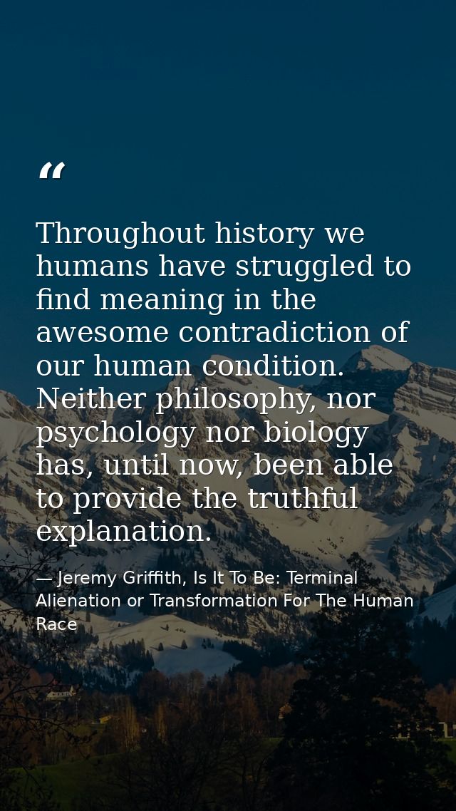 Throughout history we humans have struggled to find meaning in the awesome contradiction of our human condition. Neither — Jeremy Griffith, Is It To Be: Terminal Alienation or Transformation For The Human Race