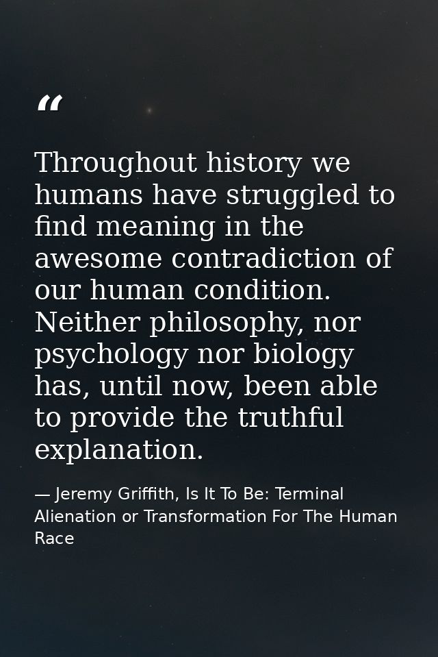 Throughout history we humans have struggled to find meaning in the awesome contradiction of our human condition. Neither — Jeremy Griffith, Is It To Be: Terminal Alienation or Transformation For The Human Race