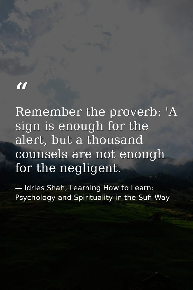 Remember the proverb: 'A sign is enough for the alert, but a thousand counsels are not enough for the negligent. — Idries Shah, Learning How to Learn: Psychology and Spirituality in the Sufi Way