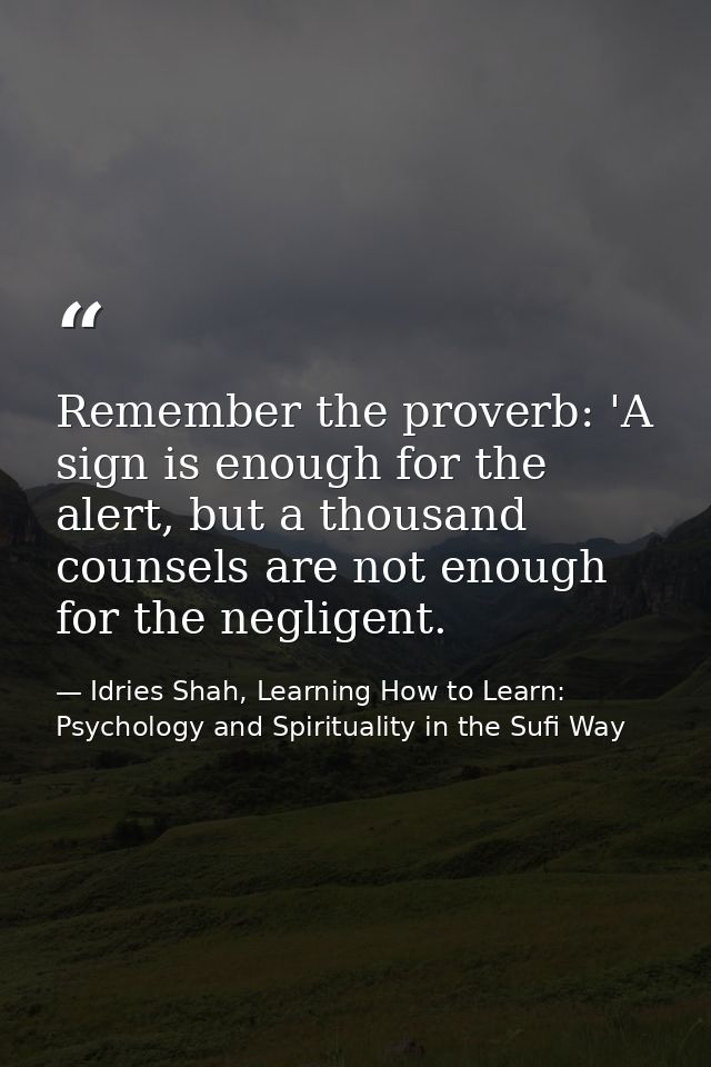 Remember the proverb: 'A sign is enough for the alert, but a thousand counsels are not enough for the negligent. — Idries Shah, Learning How to Learn: Psychology and Spirituality in the Sufi Way
