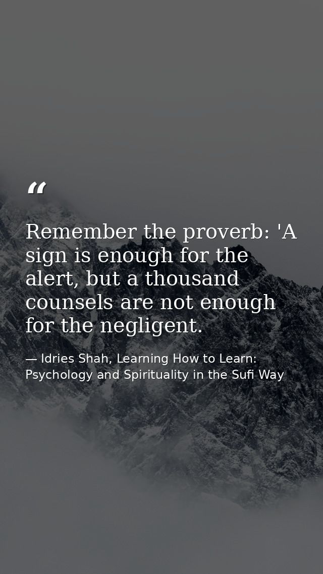 Remember the proverb: 'A sign is enough for the alert, but a thousand counsels are not enough for the negligent. — Idries Shah, Learning How to Learn: Psychology and Spirituality in the Sufi Way