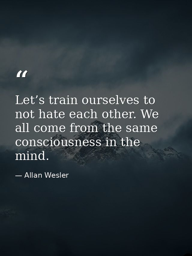 Let’s train ourselves to not hate each other. We all come from the same consciousness in the mind. — Allan Wesler