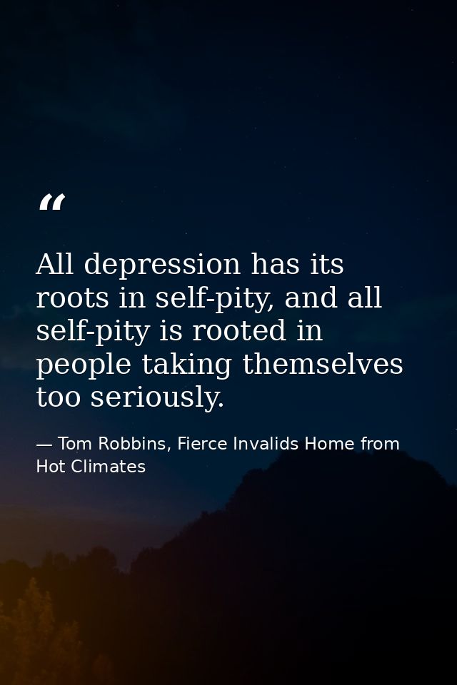 All depression has its roots in self-pity, and all self-pity is rooted in people taking themselves too seriously. — Tom Robbins, Fierce Invalids Home from Hot Climates