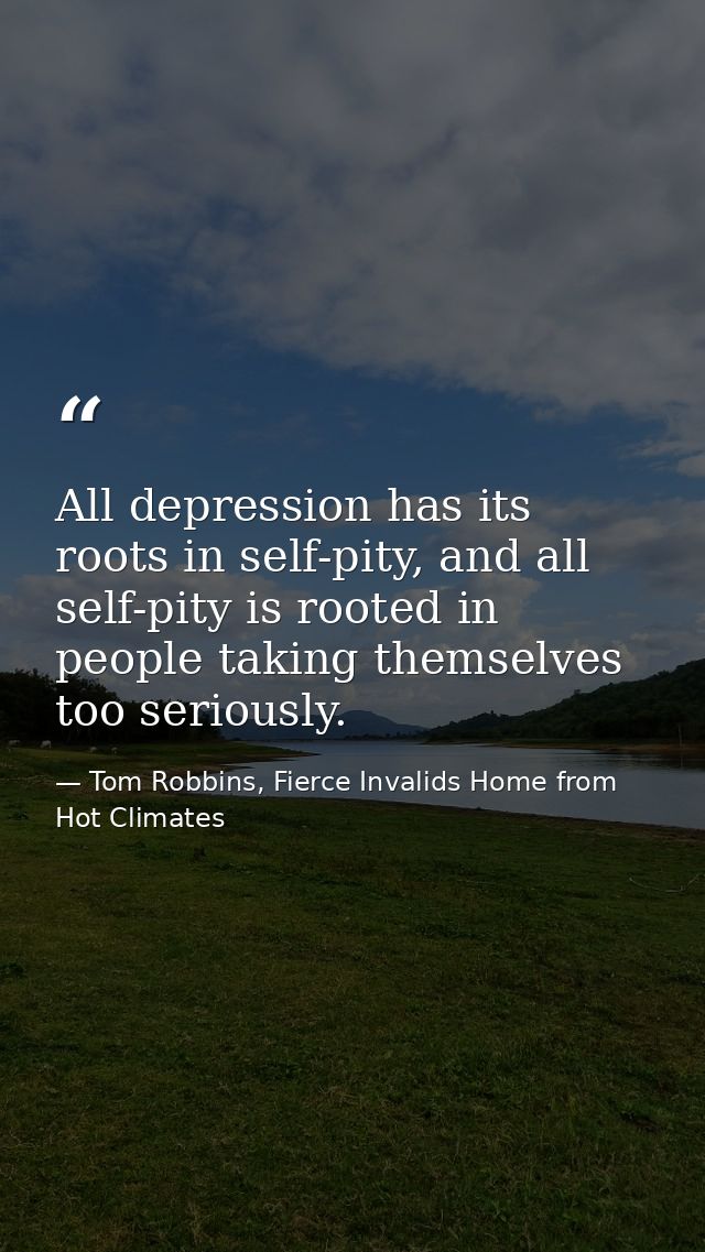 All depression has its roots in self-pity, and all self-pity is rooted in people taking themselves too seriously. — Tom Robbins, Fierce Invalids Home from Hot Climates