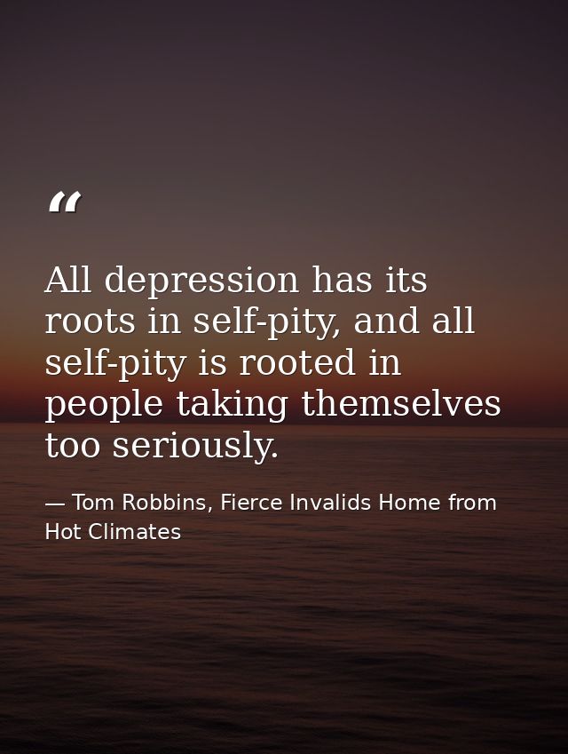 All depression has its roots in self-pity, and all self-pity is rooted in people taking themselves too seriously. — Tom Robbins, Fierce Invalids Home from Hot Climates