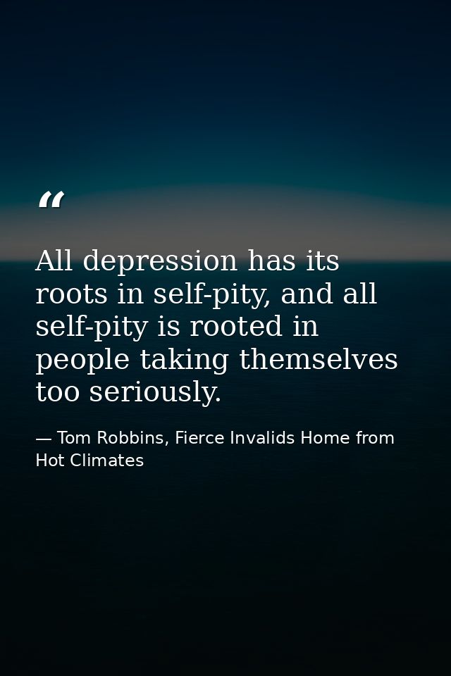 All depression has its roots in self-pity, and all self-pity is rooted in people taking themselves too seriously. — Tom Robbins, Fierce Invalids Home from Hot Climates