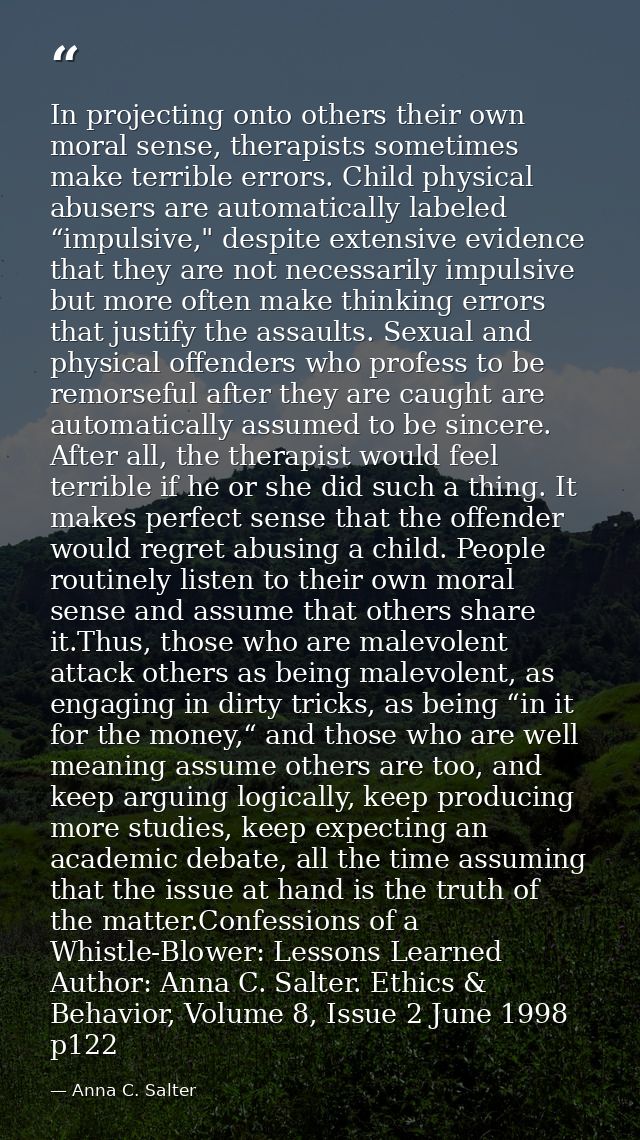 In projecting onto others their own moral sense, therapists sometimes make terrible errors. Child physical abusers are a — Anna C. Salter