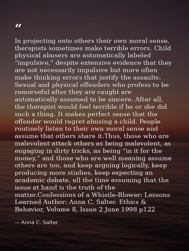 In projecting onto others their own moral sense, therapists sometimes make terrible errors. Child physical abusers are a — Anna C. Salter