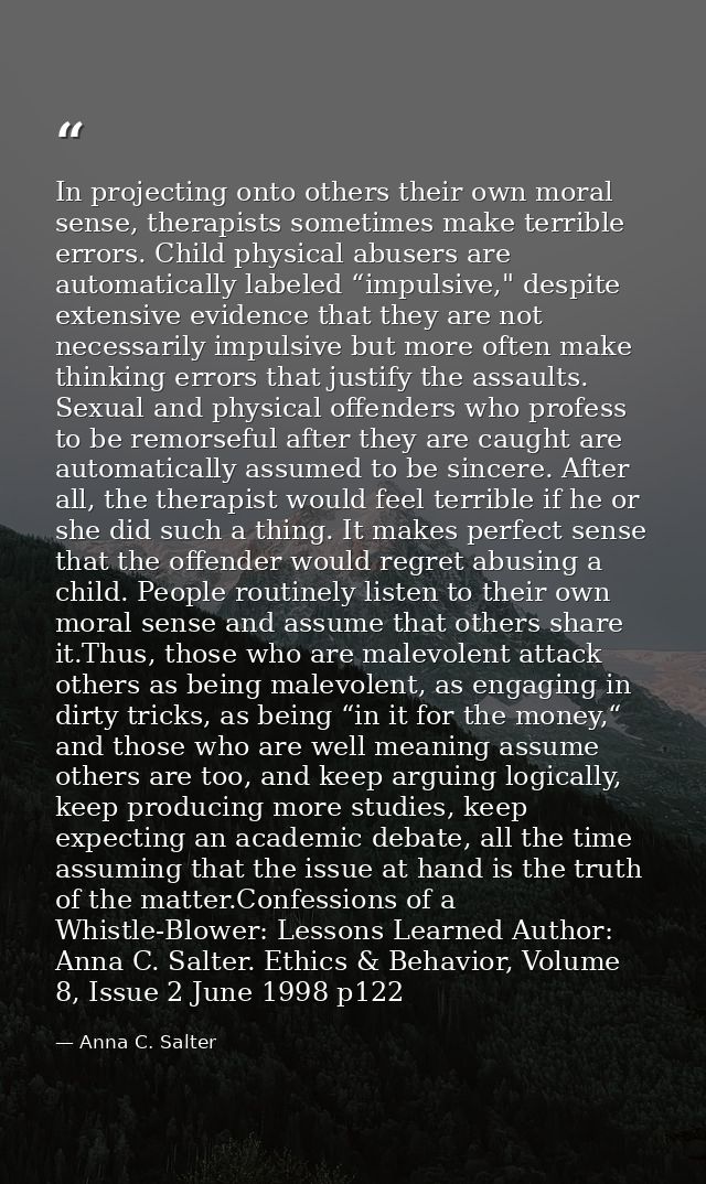 In projecting onto others their own moral sense, therapists sometimes make terrible errors. Child physical abusers are a — Anna C. Salter