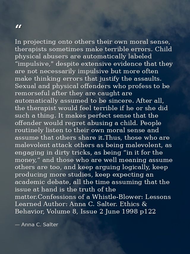 In projecting onto others their own moral sense, therapists sometimes make terrible errors. Child physical abusers are a — Anna C. Salter