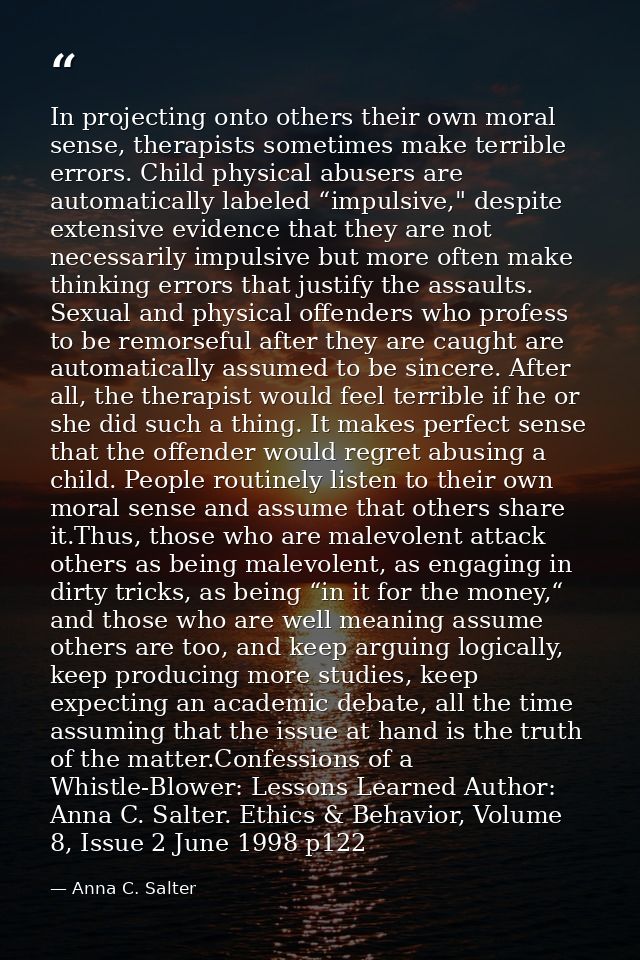 In projecting onto others their own moral sense, therapists sometimes make terrible errors. Child physical abusers are a — Anna C. Salter