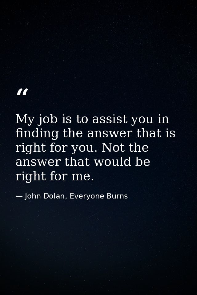 My job is to assist you in finding the answer that is right for you. Not the answer that would be right for me. — John Dolan, Everyone Burns
