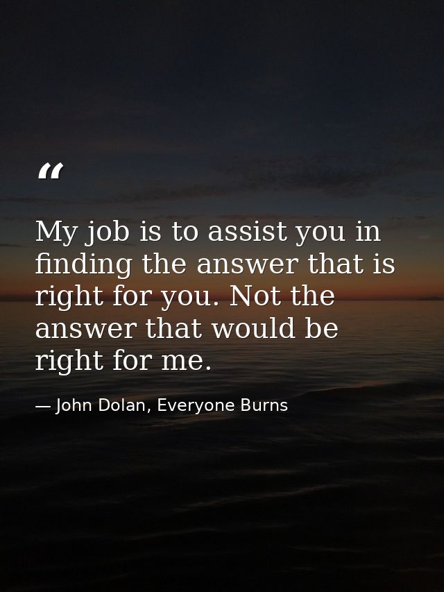 My job is to assist you in finding the answer that is right for you. Not the answer that would be right for me. — John Dolan, Everyone Burns