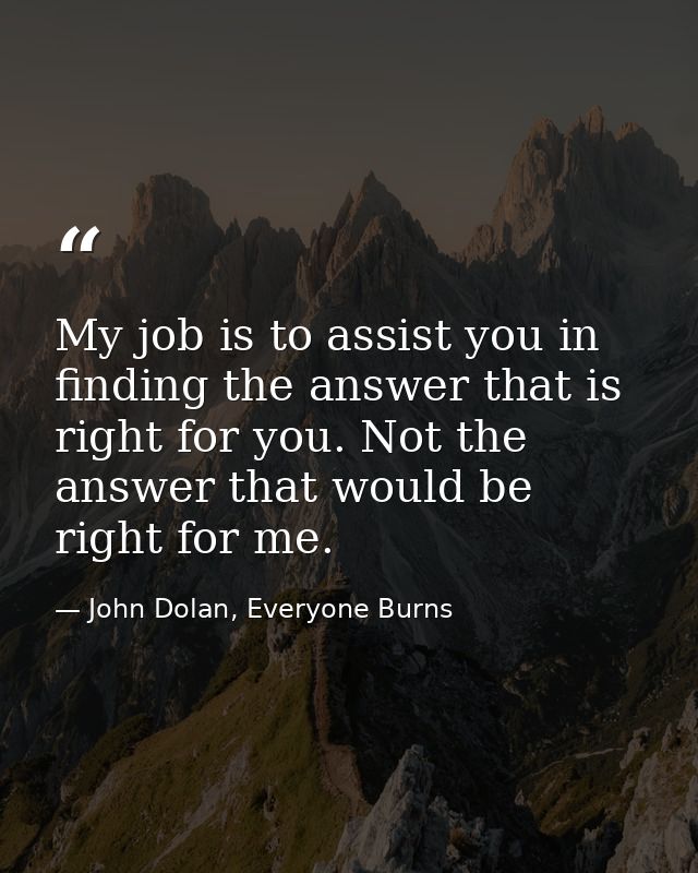 My job is to assist you in finding the answer that is right for you. Not the answer that would be right for me. — John Dolan, Everyone Burns