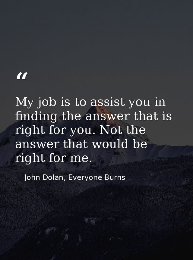 My job is to assist you in finding the answer that is right for you. Not the answer that would be right for me. — John Dolan, Everyone Burns