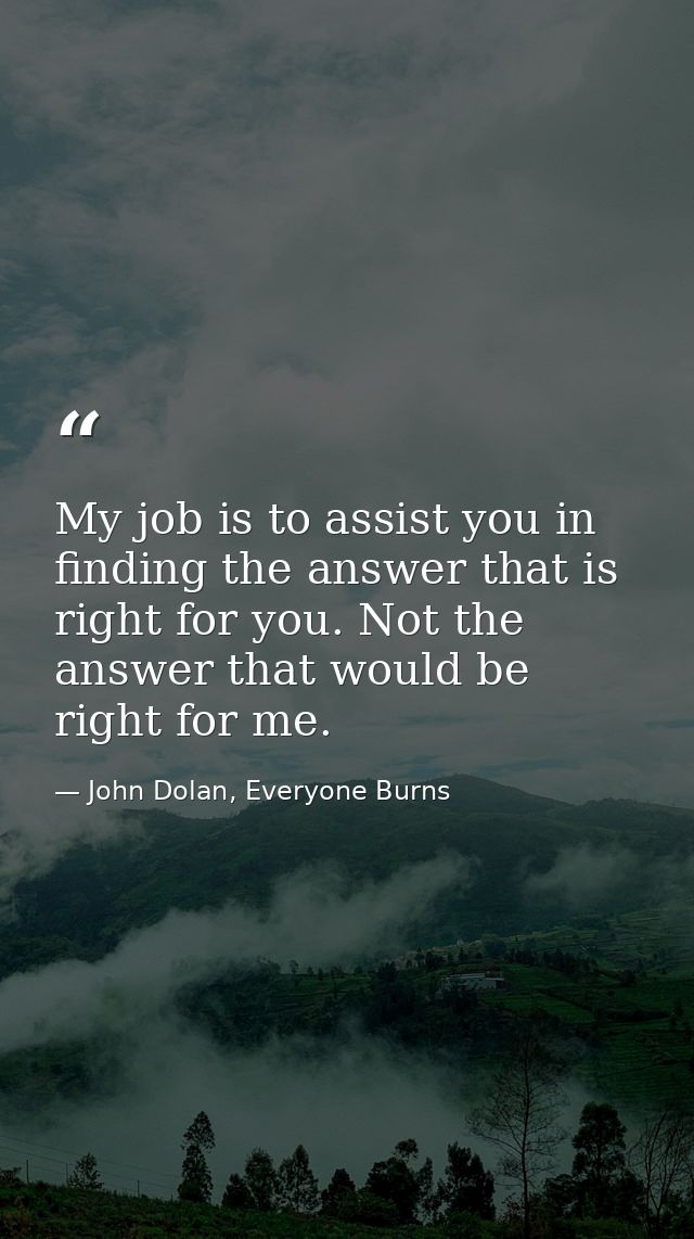 My job is to assist you in finding the answer that is right for you. Not the answer that would be right for me. — John Dolan, Everyone Burns