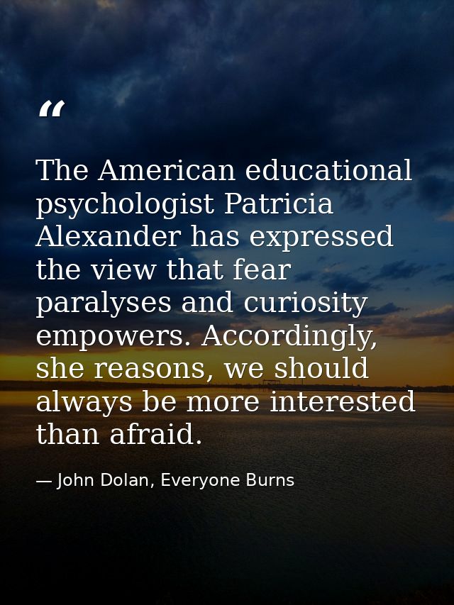 The American educational psychologist Patricia Alexander has expressed the view that fear paralyses and curiosity empowe — John Dolan, Everyone Burns