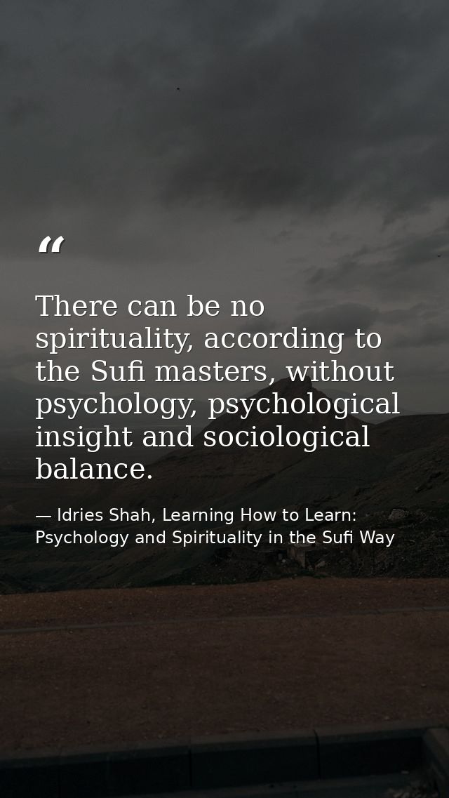 There can be no spirituality, according to the Sufi masters, without psychology, psychological insight and sociological  — Idries Shah, Learning How to Learn: Psychology and Spirituality in the Sufi Way