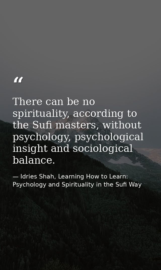 There can be no spirituality, according to the Sufi masters, without psychology, psychological insight and sociological  — Idries Shah, Learning How to Learn: Psychology and Spirituality in the Sufi Way