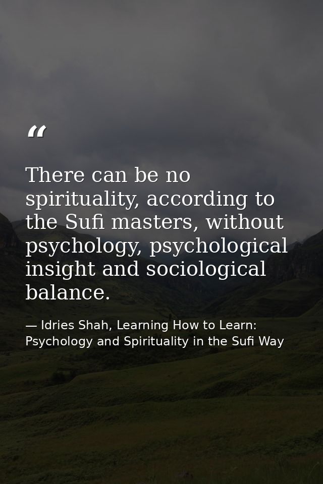There can be no spirituality, according to the Sufi masters, without psychology, psychological insight and sociological  — Idries Shah, Learning How to Learn: Psychology and Spirituality in the Sufi Way