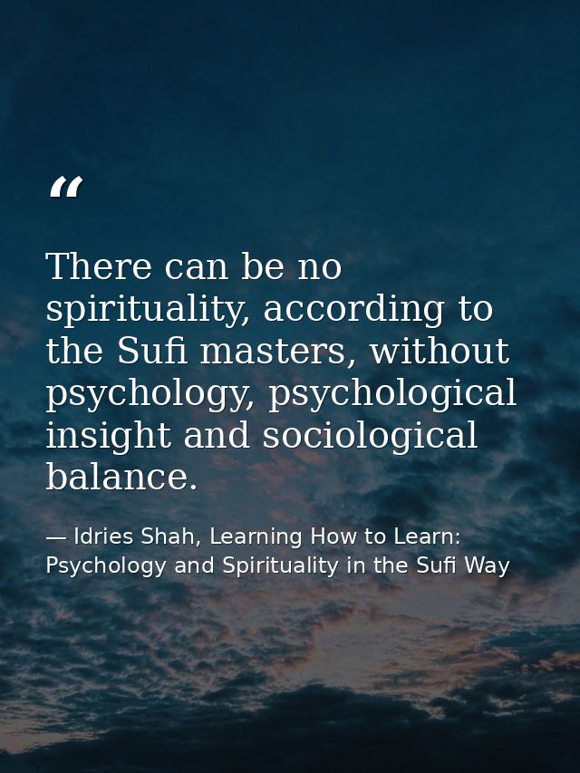 There can be no spirituality, according to the Sufi masters, without psychology, psychological insight and sociological  — Idries Shah, Learning How to Learn: Psychology and Spirituality in the Sufi Way