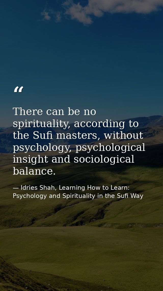 There can be no spirituality, according to the Sufi masters, without psychology, psychological insight and sociological  — Idries Shah, Learning How to Learn: Psychology and Spirituality in the Sufi Way