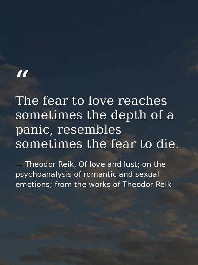 The fear to love reaches sometimes the depth of a panic, resembles sometimes the fear to die. — Theodor Reik, Of love and lust; on the psychoanalysis of romantic and sexual emotions; from the works of Theodor Reik