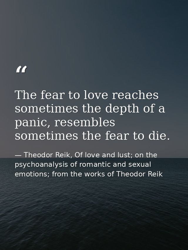 The fear to love reaches sometimes the depth of a panic, resembles sometimes the fear to die. — Theodor Reik, Of love and lust; on the psychoanalysis of romantic and sexual emotions; from the works of Theodor Reik