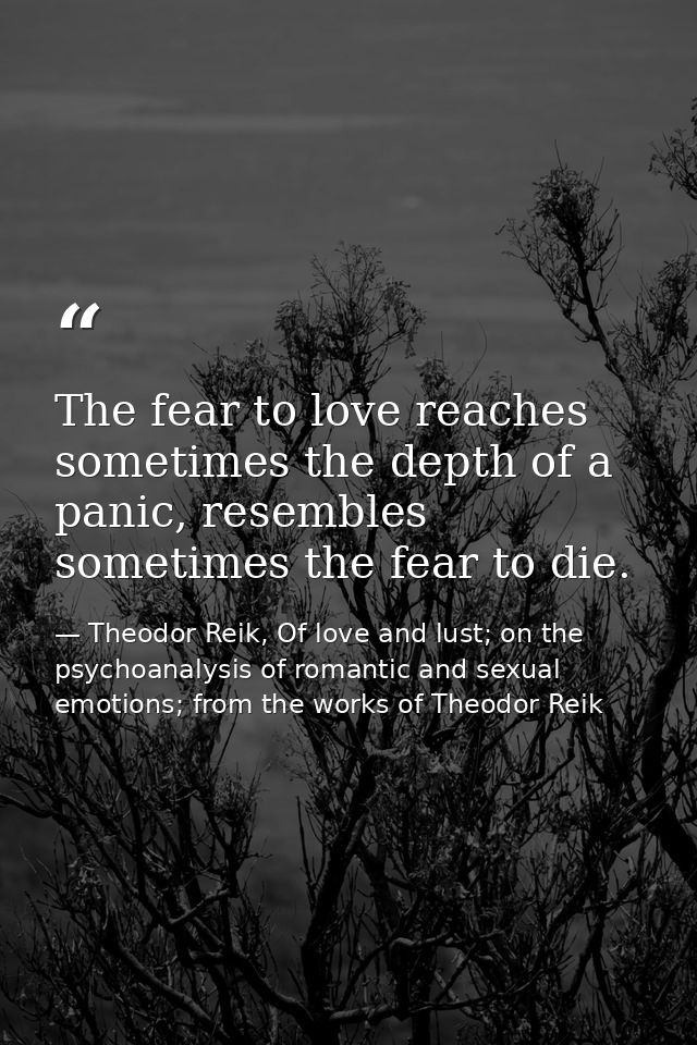 The fear to love reaches sometimes the depth of a panic, resembles sometimes the fear to die. — Theodor Reik, Of love and lust; on the psychoanalysis of romantic and sexual emotions; from the works of Theodor Reik