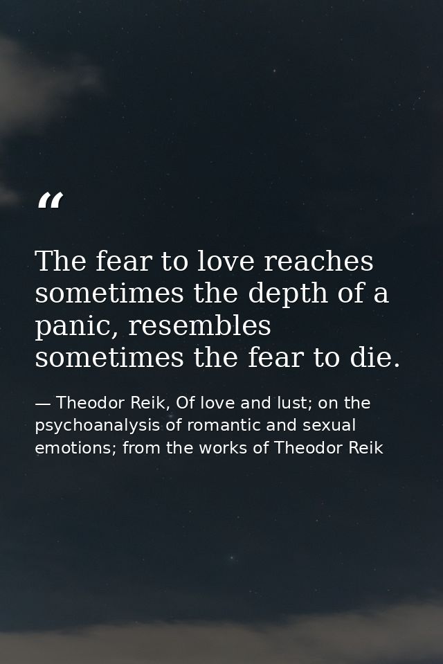 The fear to love reaches sometimes the depth of a panic, resembles sometimes the fear to die. — Theodor Reik, Of love and lust; on the psychoanalysis of romantic and sexual emotions; from the works of Theodor Reik