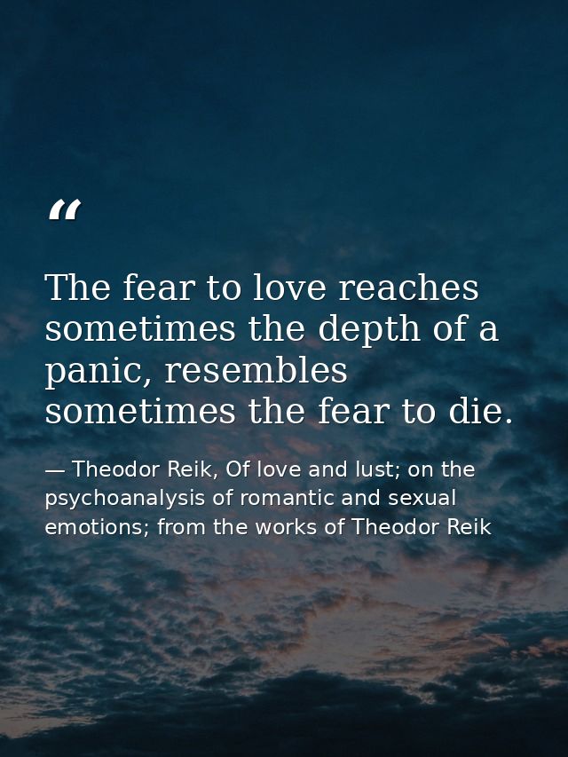 The fear to love reaches sometimes the depth of a panic, resembles sometimes the fear to die. — Theodor Reik, Of love and lust; on the psychoanalysis of romantic and sexual emotions; from the works of Theodor Reik