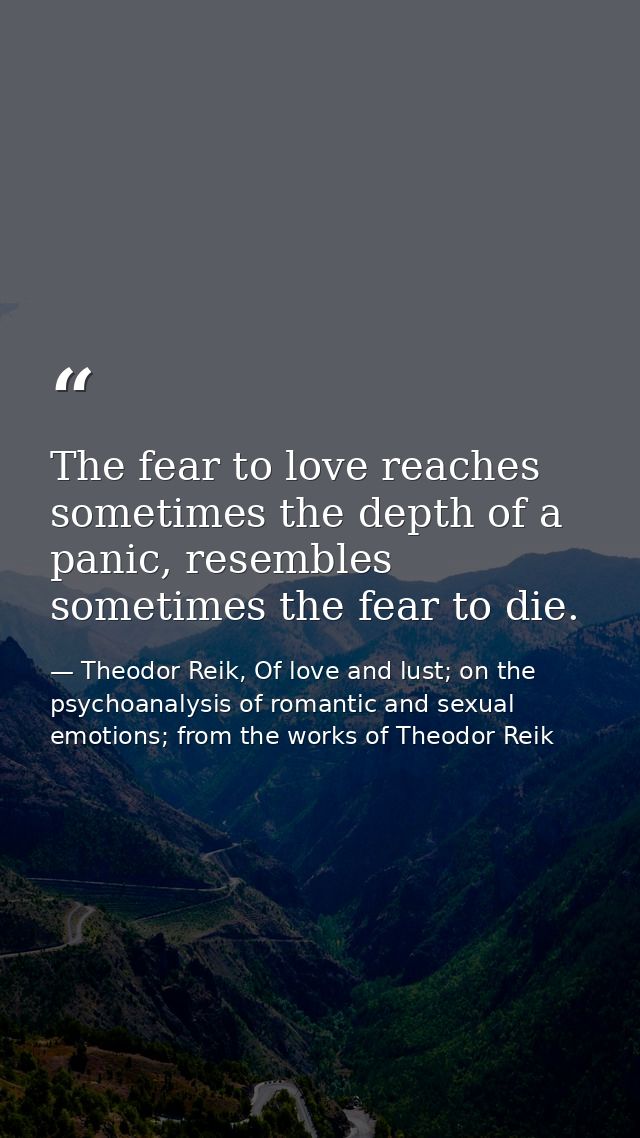 The fear to love reaches sometimes the depth of a panic, resembles sometimes the fear to die. — Theodor Reik, Of love and lust; on the psychoanalysis of romantic and sexual emotions; from the works of Theodor Reik