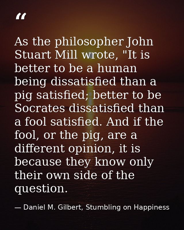 As the philosopher John Stuart Mill wrote, "It is better to be a human being dissatisfied than a pig satisfied; better t — Daniel M. Gilbert, Stumbling on Happiness