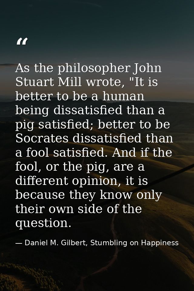 As the philosopher John Stuart Mill wrote, "It is better to be a human being dissatisfied than a pig satisfied; better t — Daniel M. Gilbert, Stumbling on Happiness
