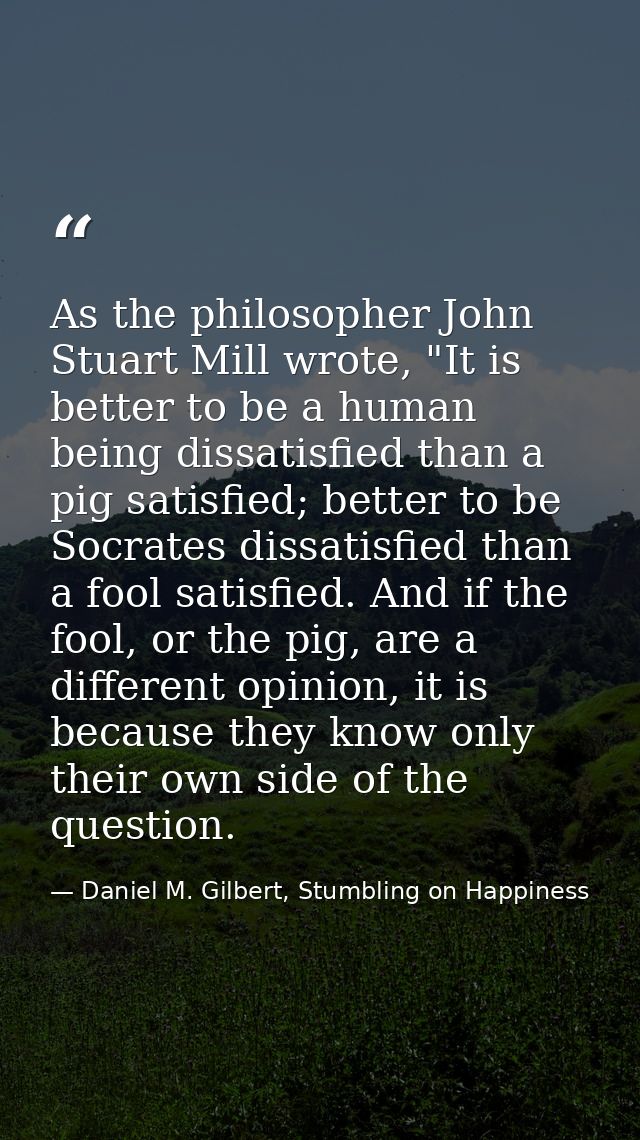 As the philosopher John Stuart Mill wrote, "It is better to be a human being dissatisfied than a pig satisfied; better t — Daniel M. Gilbert, Stumbling on Happiness