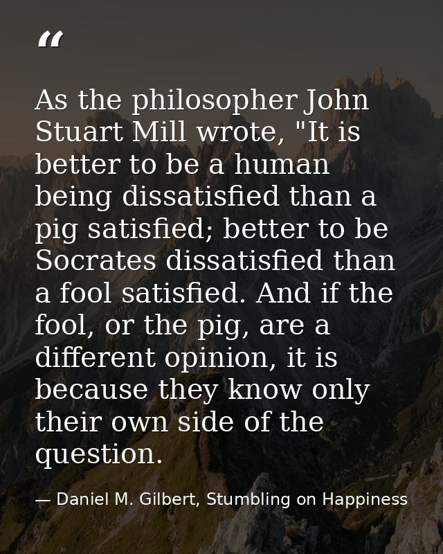 As the philosopher John Stuart Mill wrote, "It is better to be a human being dissatisfied than a pig satisfied; better t — Daniel M. Gilbert, Stumbling on Happiness