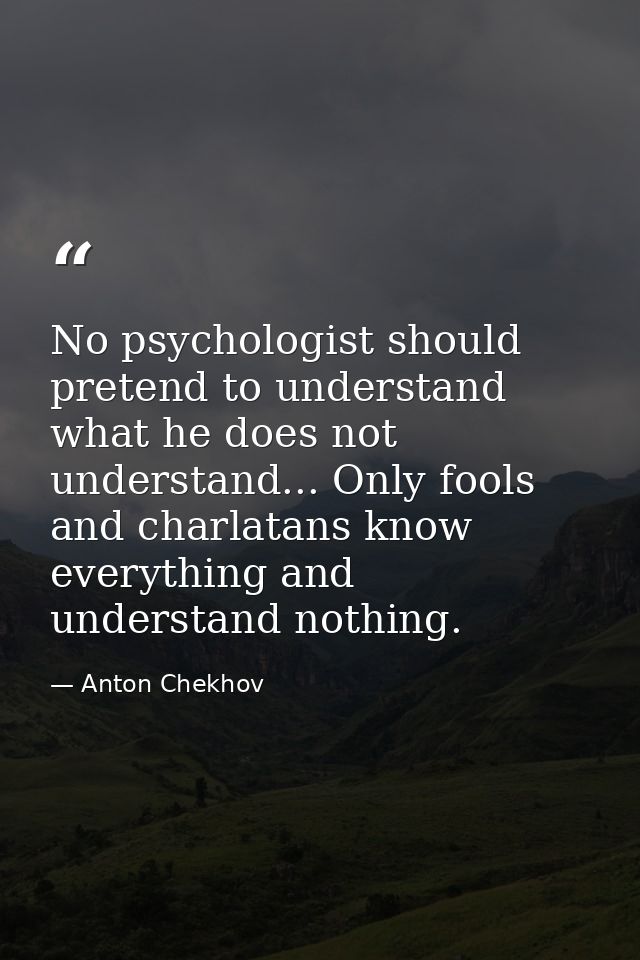 No psychologist should pretend to understand what he does not understand... Only fools and charlatans know everything an — Anton Chekhov