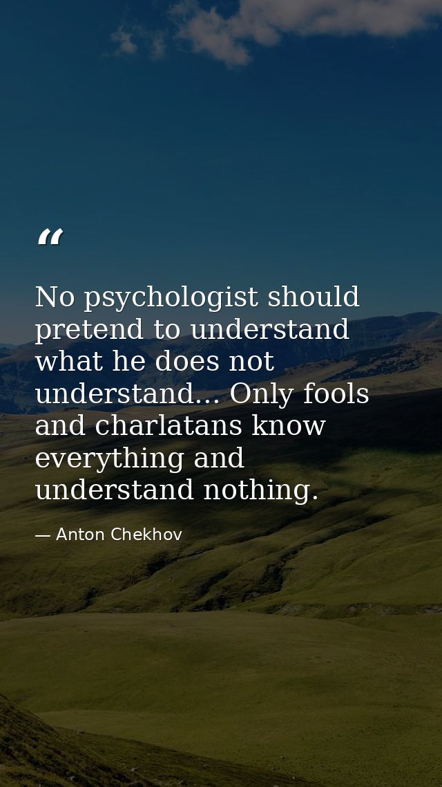 No psychologist should pretend to understand what he does not understand... Only fools and charlatans know everything an — Anton Chekhov