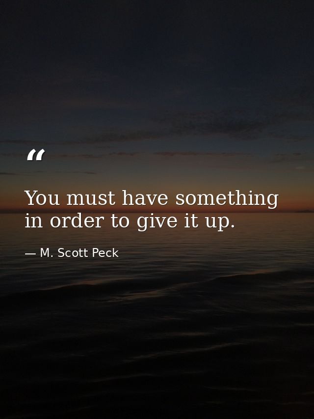 You must have something in order to give it up. — M. Scott Peck