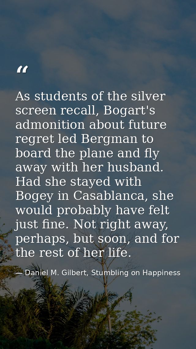 As students of the silver screen recall, Bogart's admonition about future regret led Bergman to board the plane and fly  — Daniel M. Gilbert, Stumbling on Happiness