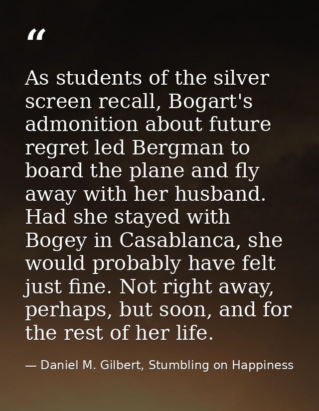 As students of the silver screen recall, Bogart's admonition about future regret led Bergman to board the plane and fly  — Daniel M. Gilbert, Stumbling on Happiness