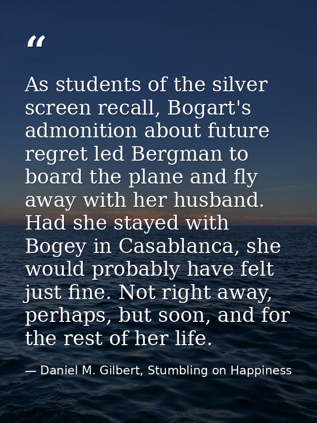 As students of the silver screen recall, Bogart's admonition about future regret led Bergman to board the plane and fly  — Daniel M. Gilbert, Stumbling on Happiness