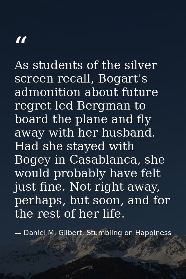 As students of the silver screen recall, Bogart's admonition about future regret led Bergman to board the plane and fly  — Daniel M. Gilbert, Stumbling on Happiness