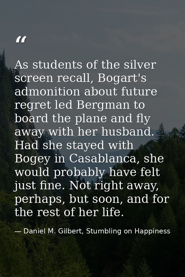 As students of the silver screen recall, Bogart's admonition about future regret led Bergman to board the plane and fly  — Daniel M. Gilbert, Stumbling on Happiness