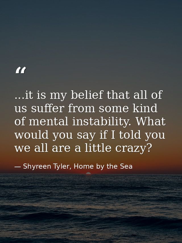 ...it is my belief that all of us suffer from some kind of mental instability. What would you say if I told you we all a — Shyreen Tyler, Home by the Sea