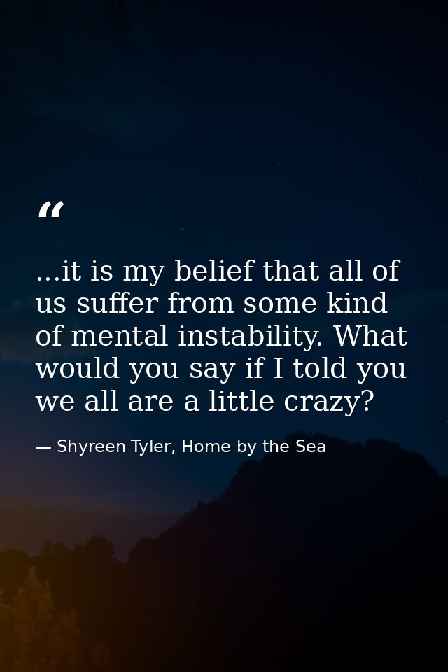 ...it is my belief that all of us suffer from some kind of mental instability. What would you say if I told you we all a — Shyreen Tyler, Home by the Sea