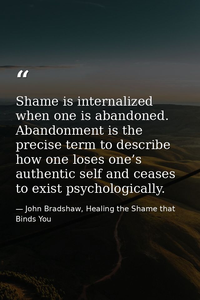Shame is internalized when one is abandoned. Abandonment is the precise term to describe how one loses one’s authentic s — John Bradshaw, Healing the Shame that Binds You
