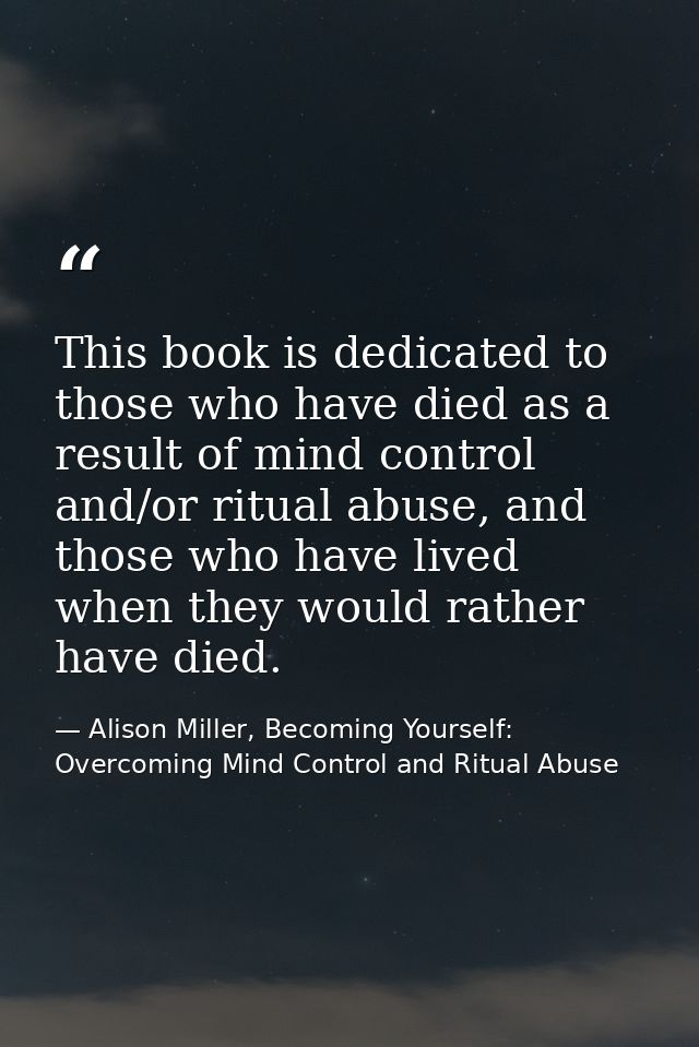 This book is dedicated to those who have died as a result of mind control and/or ritual abuse, and those who have lived  — Alison Miller, Becoming Yourself: Overcoming Mind Control and Ritual Abuse