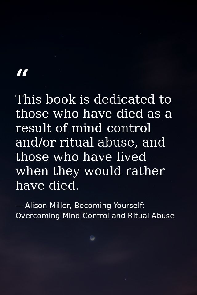 This book is dedicated to those who have died as a result of mind control and/or ritual abuse, and those who have lived  — Alison Miller, Becoming Yourself: Overcoming Mind Control and Ritual Abuse